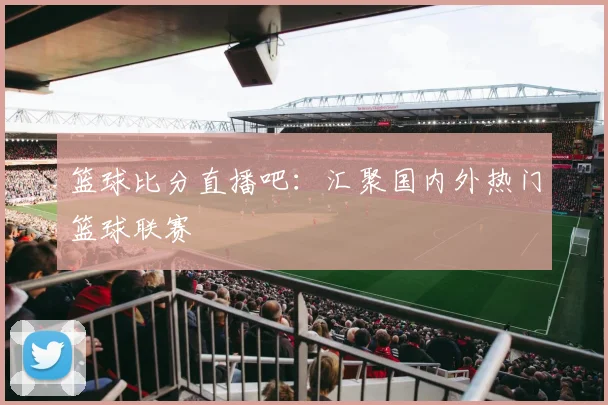 篮球比分直播吧:汇聚国内外热门篮球联赛