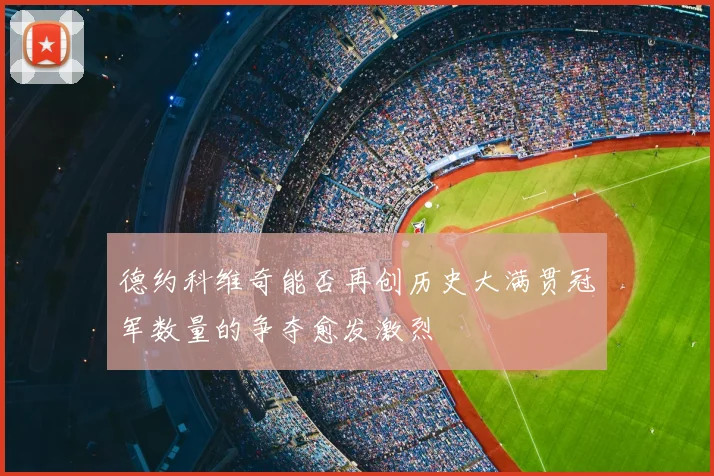 德约科维奇能否再创历史大满贯冠军数量的争夺愈发激烈