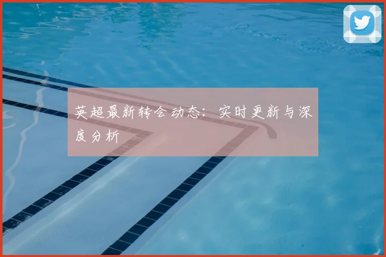 英超最新转会动态:实时更新与深度分析