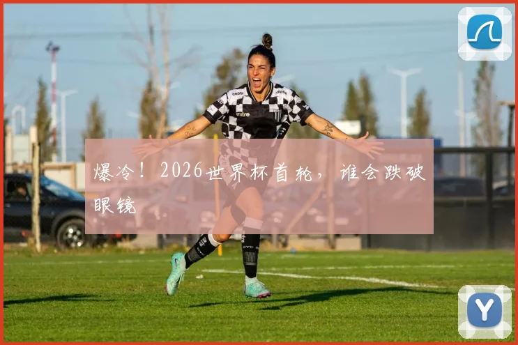 爆冷!2026世界杯首轮,谁会跌破眼镜