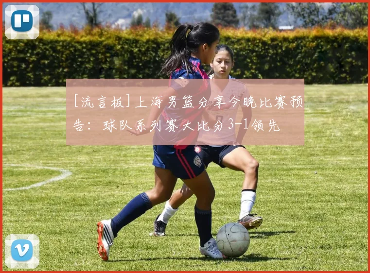 [流言板]上海男篮分享今晚比赛预告：球队系列赛大比分3-1领先