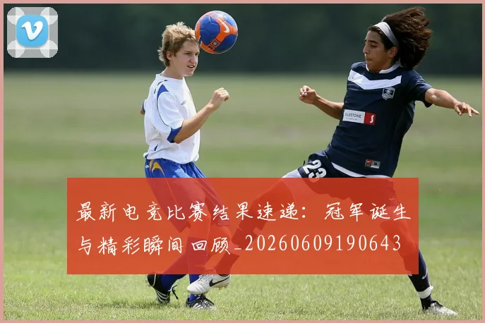 最新电竞比赛结果速递:冠军诞生与精彩瞬间回顾_20260609190643