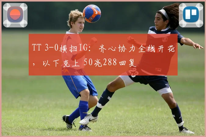 TT 3-0横扫IG:齐心协力全线开花,以下克上 50亮288回复