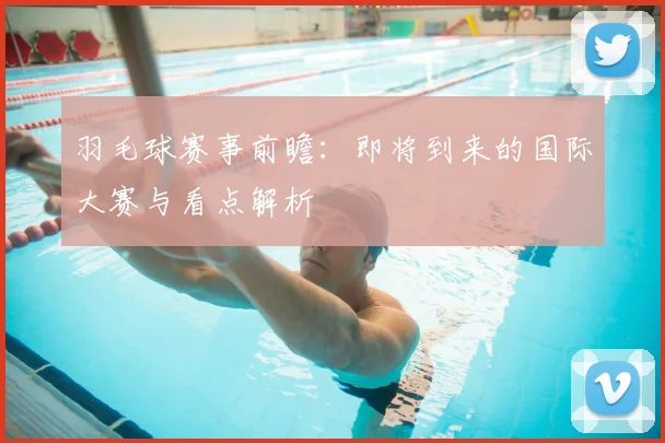 羽毛球赛事前瞻：即将到来的国际大赛与看点解析