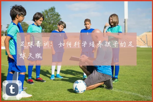 足球青训:如何科学培养孩子的足球天赋