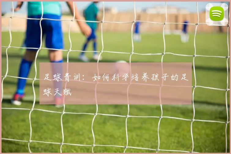 足球青训:如何科学培养孩子的足球天赋
