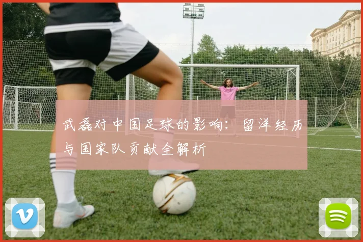 武磊对中国足球的影响:留洋经历与国家队贡献全解析