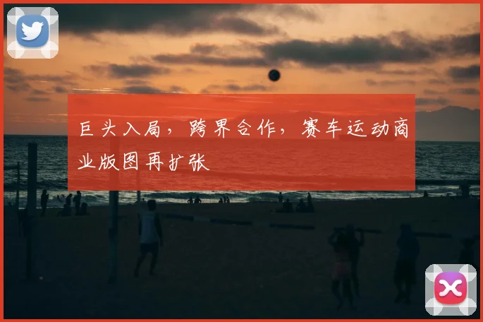 巨头入局，跨界合作，赛车运动商业版图再扩张