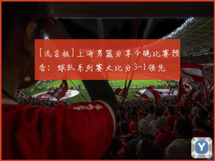 [流言板]上海男篮分享今晚比赛预告：球队系列赛大比分3-1领先