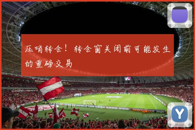 压哨转会！转会窗关闭前可能发生的重磅交易