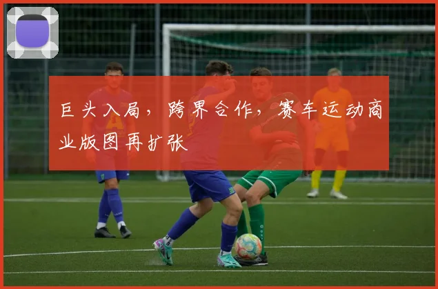 巨头入局,跨界合作,赛车运动商业版图再扩张