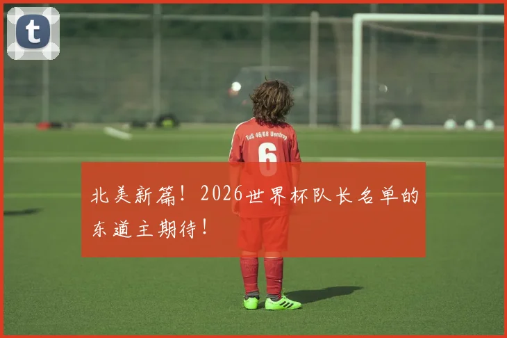 北美新篇！2026世界杯队长名单的东道主期待！