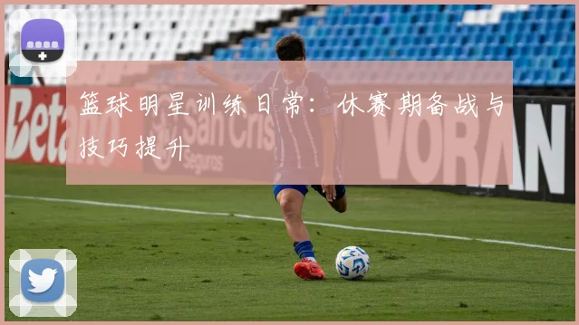 篮球明星训练日常:休赛期备战与技巧提升