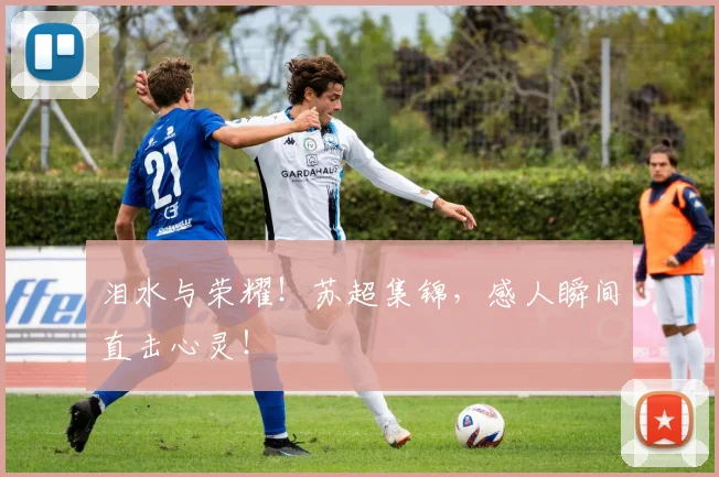 泪水与荣耀!苏超集锦,感人瞬间直击心灵!