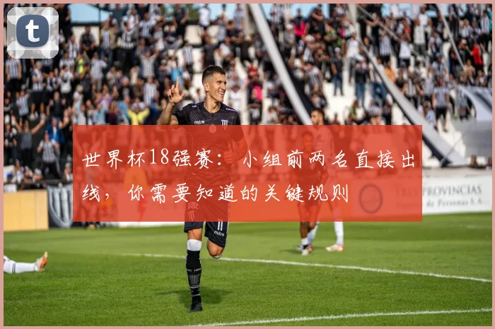 世界杯18强赛：小组前两名直接出线，你需要知道的关键规则